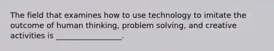 The field that examines how to use technology to imitate the outcome of human thinking, problem solving, and creative activities is _________________.