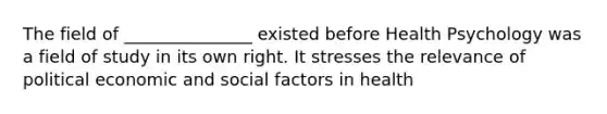 The field of _______________ existed before Health Psychology was a field of study in its own right. It stresses the relevance of political economic and social factors in health