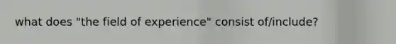 what does "the field of experience" consist of/include?