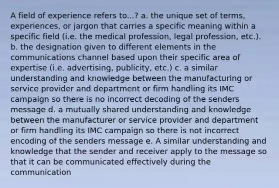 A field of experience refers to...? a. the unique set of terms, experiences, or jargon that carries a specific meaning within a specific field (i.e. the medical profession, legal profession, etc.). b. the designation given to different elements in the communications channel based upon their specific area of expertise (i.e. advertising, publicity, etc.) c. a similar understanding and knowledge between the manufacturing or service provider and department or firm handling its IMC campaign so there is no incorrect decoding of the senders message d. a mutually shared understanding and knowledge between the manufacturer or service provider and department or firm handling its IMC campaign so there is not incorrect encoding of the senders message e. A similar understanding and knowledge that the sender and receiver apply to the message so that it can be communicated effectively during the communication