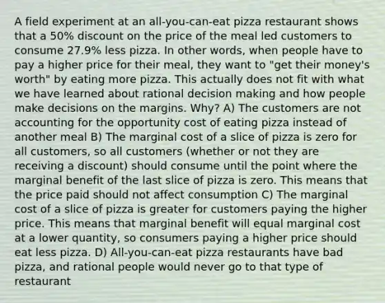 A field experiment at an all-you-can-eat pizza restaurant shows that a 50% discount on the price of the meal led customers to consume 27.9% less pizza. In other words, when people have to pay a higher price for their meal, they want to "get their money's worth" by eating more pizza. This actually does not fit with what we have learned about rational decision making and how people make decisions on the margins. Why? A) The customers are not accounting for the opportunity cost of eating pizza instead of another meal B) The marginal cost of a slice of pizza is zero for all customers, so all customers (whether or not they are receiving a discount) should consume until the point where the marginal benefit of the last slice of pizza is zero. This means that the price paid should not affect consumption C) The marginal cost of a slice of pizza is greater for customers paying the higher price. This means that marginal benefit will equal marginal cost at a lower quantity, so consumers paying a higher price should eat less pizza. D) All-you-can-eat pizza restaurants have bad pizza, and rational people would never go to that type of restaurant