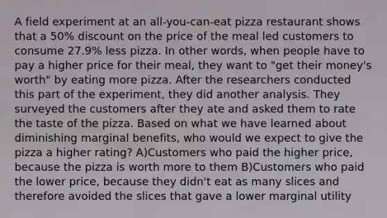 A field experiment at an all‐you‐can‐eat pizza restaurant shows that a 50% discount on the price of the meal led customers to consume 27.9% less pizza. In other words, when people have to pay a higher price for their meal, they want to "get their money's worth" by eating more pizza. After the researchers conducted this part of the experiment, they did another analysis. They surveyed the customers after they ate and asked them to rate the taste of the pizza. Based on what we have learned about diminishing marginal benefits, who would we expect to give the pizza a higher rating? A)Customers who paid the higher price, because the pizza is worth more to them B)Customers who paid the lower price, because they didn't eat as many slices and therefore avoided the slices that gave a lower marginal utility