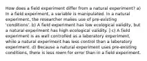 How does a field experiment differ from a natural experiment? a) In a field experiment, a variable is manipulated. In a natural experiment, the researcher makes use of pre-existing 'conditions'. b) A field experiment has low ecological validity, but a natural experiment has high ecological validity. ] c) A field experiment is as well controlled as a laboratory experiment, while a natural experiment has less control than a laboratory experiment. d) Because a natural experiment uses pre-existing conditions, there is less room for error than in a field experiment.