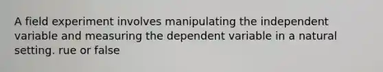 A field experiment involves manipulating the independent variable and measuring the dependent variable in a natural setting. rue or false