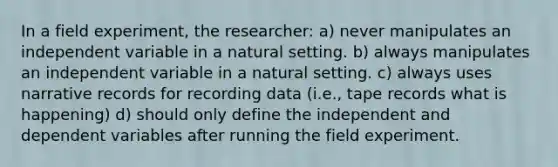 In a field experiment, the researcher: a) never manipulates an independent variable in a natural setting. b) always manipulates an independent variable in a natural setting. c) always uses narrative records for recording data (i.e., tape records what is happening) d) should only define the independent and dependent variables after running the field experiment.