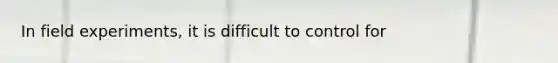 In field experiments, it is difficult to control for