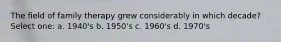 The field of family therapy grew considerably in which decade? Select one: a. 1940's b. 1950's c. 1960's d. 1970's