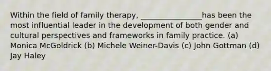 Within the field of family therapy, ________________has been the most influential leader in the development of both gender and cultural perspectives and frameworks in family practice. (a) Monica McGoldrick (b) Michele Weiner-Davis (c) John Gottman (d) Jay Haley