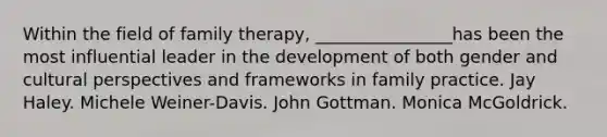 Within the field of family therapy, ________________has been the most influential leader in the development of both gender and cultural perspectives and frameworks in family practice. Jay Haley. Michele Weiner-Davis. John Gottman. Monica McGoldrick.