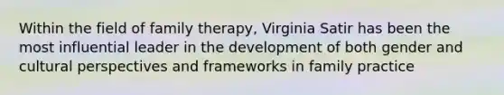 Within the field of family therapy, Virginia Satir has been the most influential leader in the development of both gender and cultural perspectives and frameworks in family practice