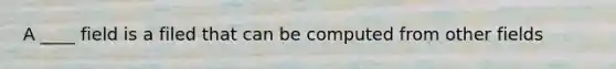 A ____ field is a filed that can be computed from other fields