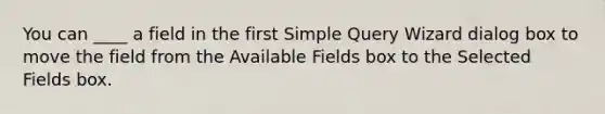 You can ____ a field in the first Simple Query Wizard dialog box to move the field from the Available Fields box to the Selected Fields box.