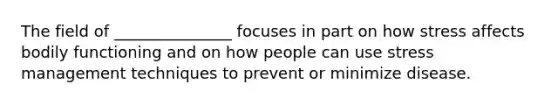 The field of _______________ focuses in part on how stress affects bodily functioning and on how people can use stress management techniques to prevent or minimize disease.