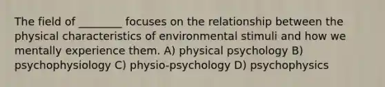 The field of ________ focuses on the relationship between the physical characteristics of environmental stimuli and how we mentally experience them. A) physical psychology B) psychophysiology C) physio-psychology D) psychophysics