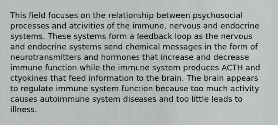 This field focuses on the relationship between psychosocial processes and atcivities of the immune, nervous and endocrine systems. These systems form a feedback loop as the nervous and endocrine systems send chemical messages in the form of neurotransmitters and hormones that increase and decrease immune function while the immune system produces ACTH and ctyokines that feed information to the brain. The brain appears to regulate immune system function because too much activity causes autoimmune system diseases and too little leads to illness.