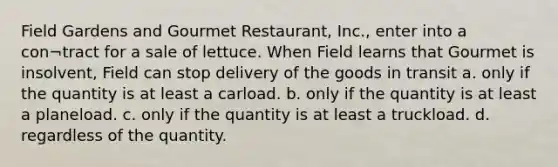 Field Gardens and Gourmet Restaurant, Inc., enter into a con¬tract for a sale of lettuce. When Field learns that Gourmet is insolvent, Field can stop delivery of the goods in transit a. only if the quantity is at least a carload. b. only if the quantity is at least a planeload. c. only if the quantity is at least a truckload. d. regardless of the quantity.