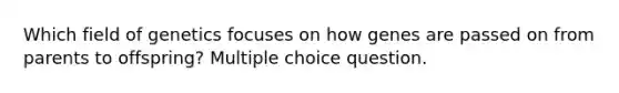 Which field of genetics focuses on how genes are passed on from parents to offspring? Multiple choice question.