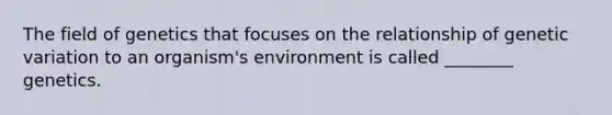 The field of genetics that focuses on the relationship of genetic variation to an organism's environment is called ________ genetics.