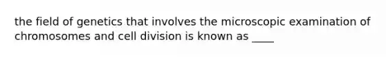 the field of genetics that involves the microscopic examination of chromosomes and cell division is known as ____