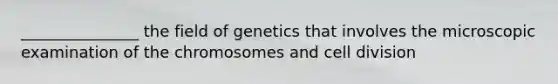 _______________ the field of genetics that involves the microscopic examination of the chromosomes and cell division