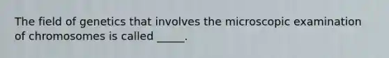 The field of genetics that involves the microscopic examination of chromosomes is called _____.