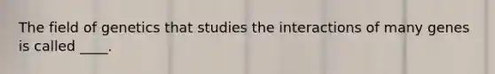 The field of genetics that studies the interactions of many genes is called ____.