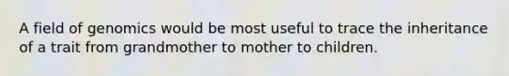 A field of genomics would be most useful to trace the inheritance of a trait from grandmother to mother to children.