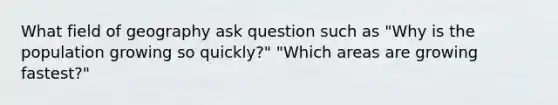 What field of geography ask question such as "Why is the population growing so quickly?" "Which areas are growing fastest?"