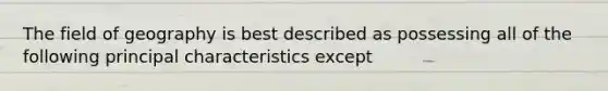 The field of geography is best described as possessing all of the following principal characteristics except