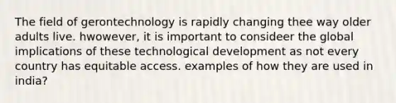 The field of gerontechnology is rapidly changing thee way older adults live. hwowever, it is important to consideer the global implications of these technological development as not every country has equitable access. examples of how they are used in india?