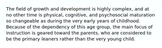 The field of growth and development is highly complex, and at no other time is physical, cognitive, and psychosocial maturation so changeable as during the very early years of childhood. Because of the dependency of this age group, the main focus of instruction is geared toward the parents, who are considered to be the primary leaners rather than the very young child.