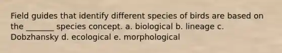 Field guides that identify different species of birds are based on the _______ species concept. a. biological b. lineage c. Dobzhansky d. ecological e. morphological