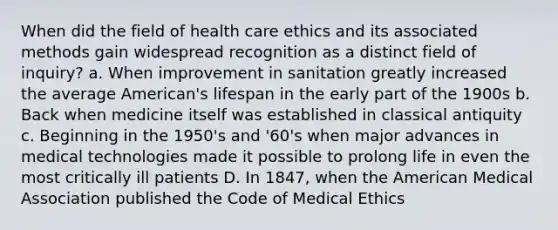 When did the field of health care ethics and its associated methods gain widespread recognition as a distinct field of inquiry? a. When improvement in sanitation greatly increased the average American's lifespan in the early part of the 1900s b. Back when medicine itself was established in classical antiquity c. Beginning in the 1950's and '60's when major advances in medical technologies made it possible to prolong life in even the most critically ill patients D. In 1847, when the American Medical Association published the Code of Medical Ethics