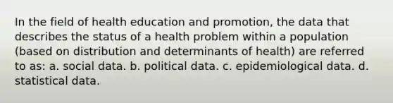 In the field of health education and promotion, the data that describes the status of a health problem within a population (based on distribution and determinants of health) are referred to as: a. social data. b. political data. c. epidemiological data. d. statistical data.