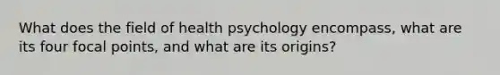 What does the field of health psychology encompass, what are its four focal points, and what are its origins?