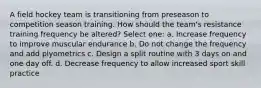 A field hockey team is transitioning from preseason to competition season training. How should the team's resistance training frequency be altered? Select one: a. Increase frequency to improve muscular endurance b. Do not change the frequency and add plyometrics c. Design a split routine with 3 days on and one day off. d. Decrease frequency to allow increased sport skill practice