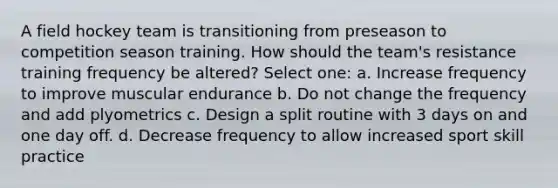 A field hockey team is transitioning from preseason to competition season training. How should the team's resistance training frequency be altered? Select one: a. Increase frequency to improve muscular endurance b. Do not change the frequency and add plyometrics c. Design a split routine with 3 days on and one day off. d. Decrease frequency to allow increased sport skill practice