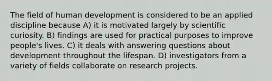 The field of human development is considered to be an applied discipline because A) it is motivated largely by scientific curiosity. B) findings are used for practical purposes to improve people's lives. C) it deals with answering questions about development throughout the lifespan. D) investigators from a variety of fields collaborate on research projects.