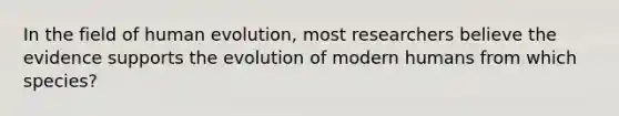 In the field of human evolution, most researchers believe the evidence supports the evolution of modern humans from which species?