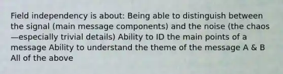 Field independency is about: Being able to distinguish between the signal (main message components) and the noise (the chaos—especially trivial details) Ability to ID the main points of a message Ability to understand the theme of the message A & B All of the above