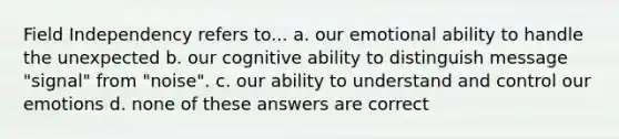 Field Independency refers to... a. our emotional ability to handle the unexpected b. our cognitive ability to distinguish message "signal" from "noise". c. our ability to understand and control our emotions d. none of these answers are correct