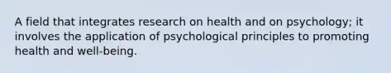 A field that integrates research on health and on psychology; it involves the application of psychological principles to promoting health and well-being.