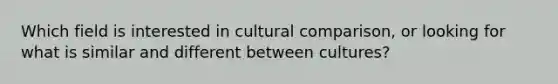 Which field is interested in cultural comparison, or looking for what is similar and different between cultures?