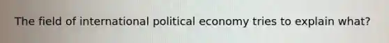 The field of international political economy tries to explain what?