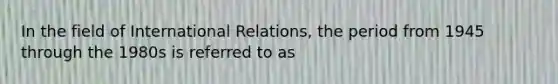 In the field of International Relations, the period from 1945 through the 1980s is referred to as