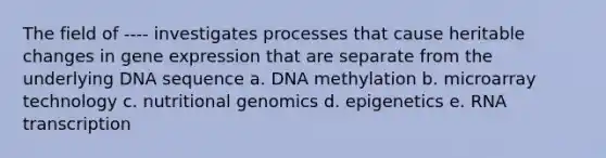 The field of ---- investigates processes that cause heritable changes in gene expression that are separate from the underlying DNA sequence a. DNA methylation b. microarray technology c. nutritional genomics d. epigenetics e. RNA transcription