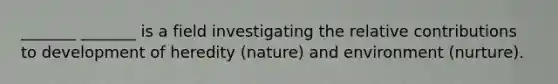 _______ _______ is a field investigating the relative contributions to development of heredity (nature) and environment (nurture).