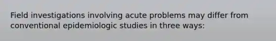 Field investigations involving acute problems may differ from conventional epidemiologic studies in three ways: