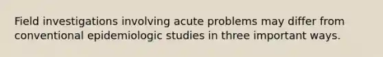 Field investigations involving acute problems may differ from conventional epidemiologic studies in three important ways.