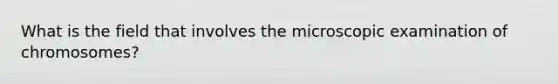 What is the field that involves the microscopic examination of chromosomes?